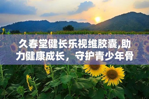 久春堂健长乐视维胶囊,助力健康成长，守护青少年骨骼健康新选择