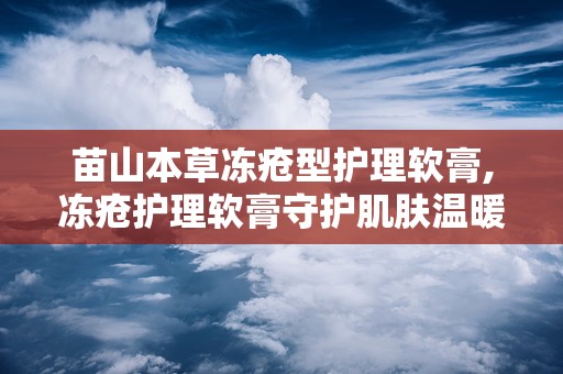 苗山本草冻疮型护理软膏,冻疮护理软膏守护肌肤温暖