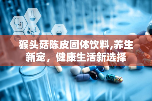 猴头菇陈皮固体饮料,养生新宠，健康生活新选择