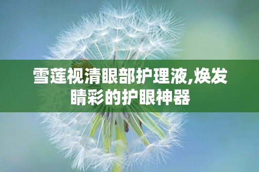 雪莲视清眼部护理液,焕发睛彩的护眼神器