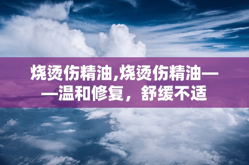烧烫伤精油,烧烫伤精油——温和修复，舒缓不适