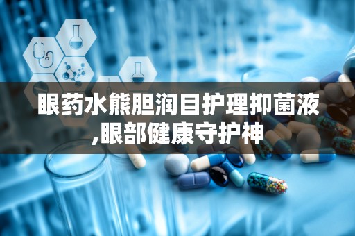 眼药水熊胆润目护理抑菌液,眼部健康守护神