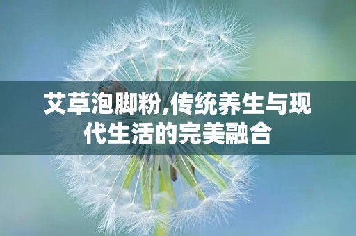 艾草泡脚粉,传统养生与现代生活的完美融合