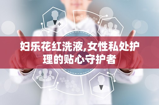 妇乐花红洗液,女性私处护理的贴心守护者