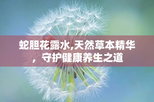蛇胆花露水,天然草本精华，守护健康养生之道