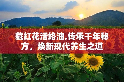 藏红花活络油,传承千年秘方，焕新现代养生之道