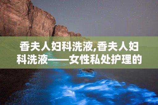 香夫人妇科洗液,香夫人妇科洗液——女性私处护理的温柔守护者
