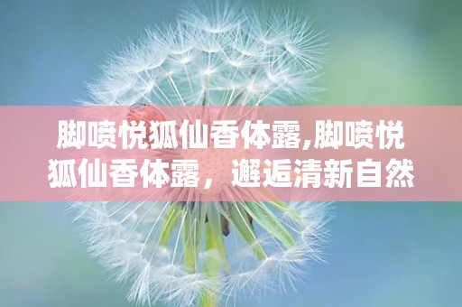 脚喷悦狐仙香体露,脚喷悦狐仙香体露，邂逅清新自然气息