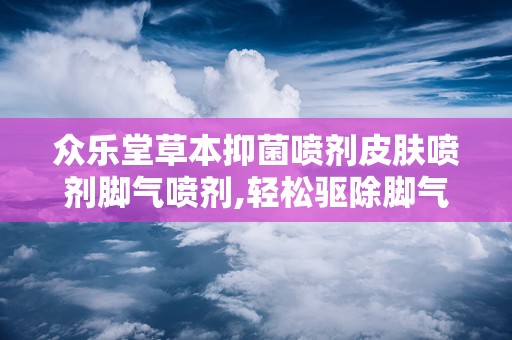 众乐堂草本抑菌喷剂皮肤喷剂脚气喷剂,轻松驱除脚气困扰——众乐堂草本抑菌喷剂全新上市