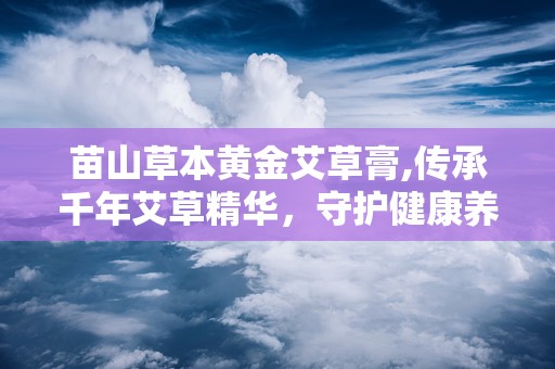 苗山草本黄金艾草膏,传承千年艾草精华，守护健康养生之道