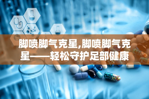 脚喷脚气克星,脚喷脚气克星——轻松守护足部健康