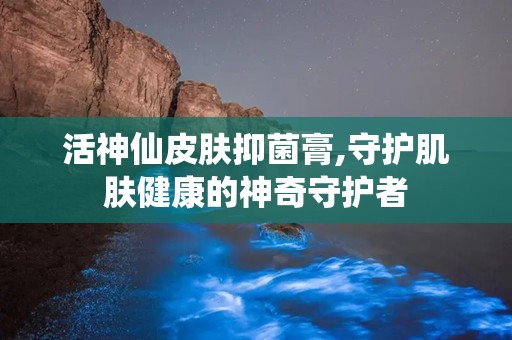 活神仙皮肤抑菌膏,守护肌肤健康的神奇守护者