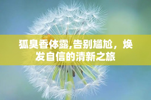 狐臭香体露,告别尴尬，焕发自信的清新之旅