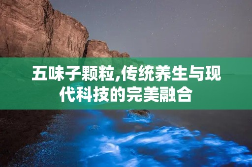 五味子颗粒,传统养生与现代科技的完美融合