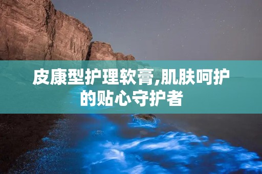 皮康型护理软膏,肌肤呵护的贴心守护者