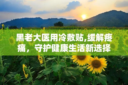 黑老大医用冷敷贴,缓解疼痛，守护健康生活新选择