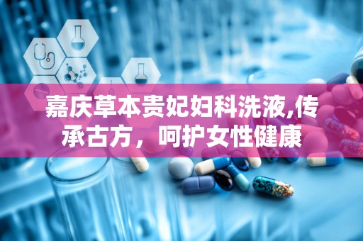 嘉庆草本贵妃妇科洗液,传承古方，呵护女性健康