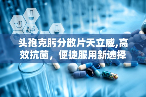 头孢克肟分散片天立威,高效抗菌，便捷服用新选择