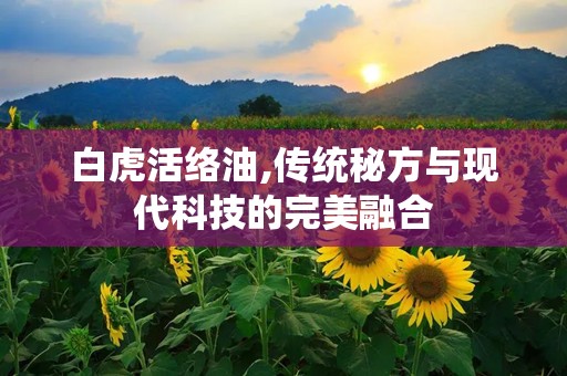 白虎活络油,传统秘方与现代科技的完美融合