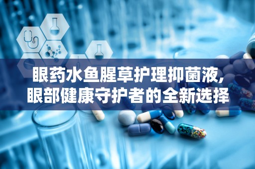 眼药水鱼腥草护理抑菌液,眼部健康守护者的全新选择