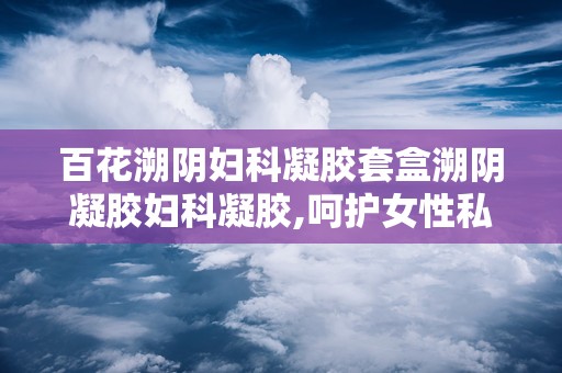 百花溯阴妇科凝胶套盒溯阴凝胶妇科凝胶,呵护女性私密健康的守护者