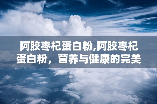 阿胶枣杞蛋白粉,阿胶枣杞蛋白粉，营养与健康的完美融合
