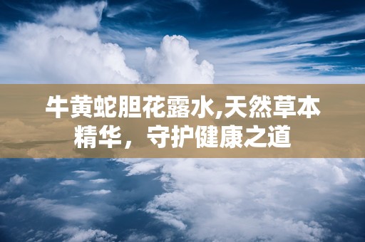 牛黄蛇胆花露水,天然草本精华，守护健康之道
