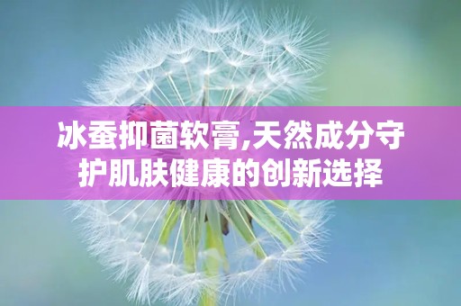 冰蚕抑菌软膏,天然成分守护肌肤健康的创新选择