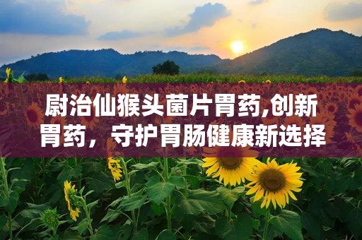 尉治仙猴头菌片胃药,创新胃药，守护胃肠健康新选择