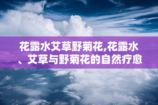 花露水艾草野菊花,花露水、艾草与野菊花的自然疗愈之旅