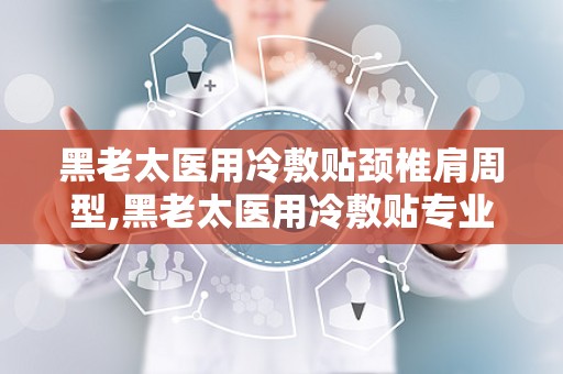 黑老太医用冷敷贴颈椎肩周型,黑老太医用冷敷贴专业呵护