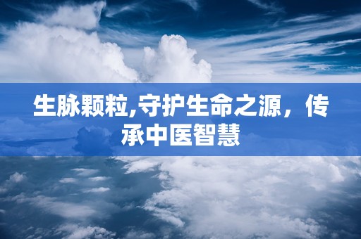 生脉颗粒,守护生命之源，传承中医智慧