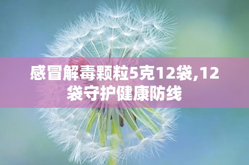 感冒解毒颗粒5克12袋,12袋守护健康防线