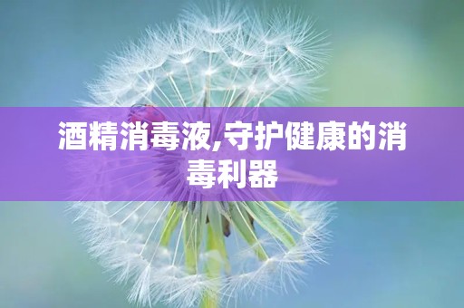 酒精消毒液,守护健康的消毒利器