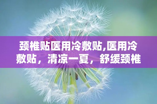 颈椎贴医用冷敷贴,医用冷敷贴，清凉一夏，舒缓颈椎不适