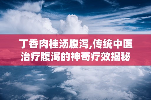 丁香肉桂汤腹泻,传统中医治疗腹泻的神奇疗效揭秘
