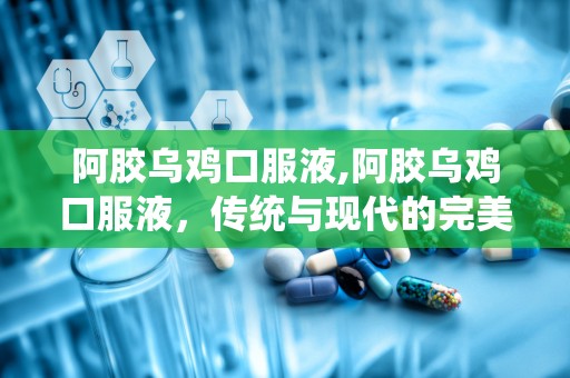 阿胶乌鸡口服液,阿胶乌鸡口服液，传统与现代的完美融合