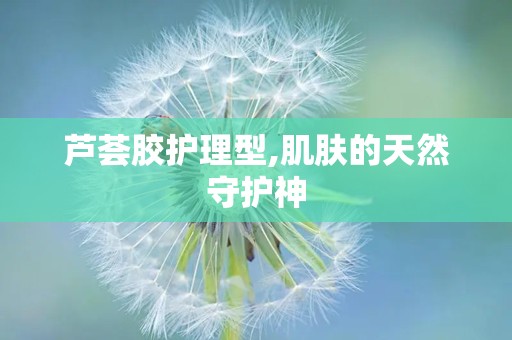 芦荟胶护理型,肌肤的天然守护神