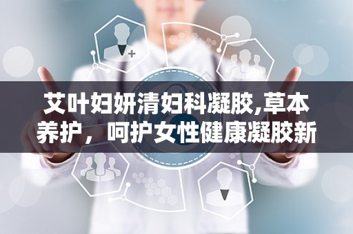 艾叶妇妍清妇科凝胶,草本养护，呵护女性健康凝胶新选择