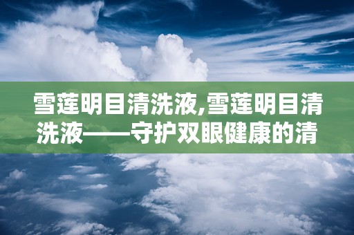 雪莲明目清洗液,雪莲明目清洗液——守护双眼健康的清新守护者