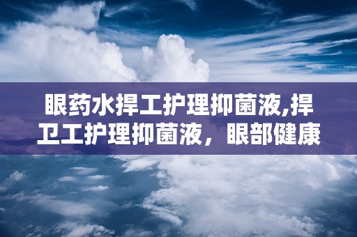 眼药水捍工护理抑菌液,捍卫工护理抑菌液，眼部健康守护者