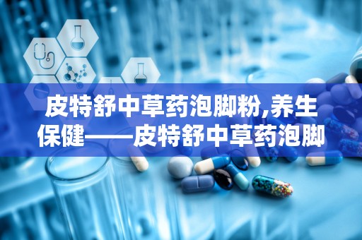 皮特舒中草药泡脚粉,养生保健——皮特舒中草药泡脚粉，您的足部健康守护神