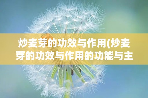 炒麦芽的功效与作用(炒麦芽的功效与作用的功能与主治是什么)