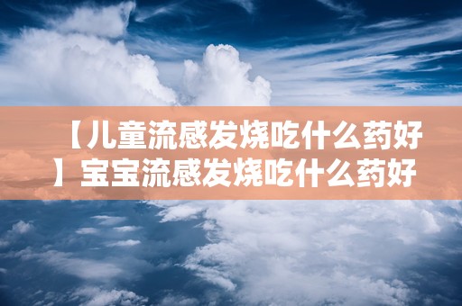 【儿童流感发烧吃什么药好】宝宝流感发烧吃什么药好