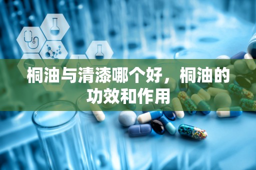 桐油与清漆哪个好，桐油的功效和作用