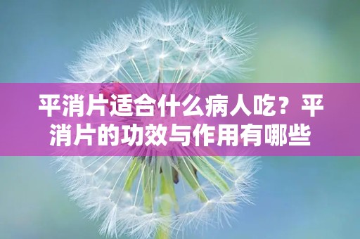 平消片适合什么病人吃？平消片的功效与作用有哪些