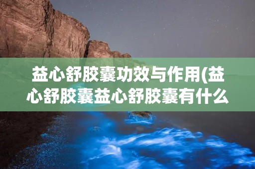 益心舒胶囊功效与作用(益心舒胶囊益心舒胶囊有什么作用)