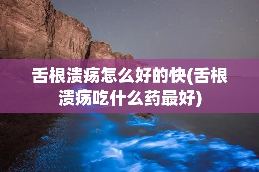 舌根溃疡怎么好的快(舌根溃疡吃什么药最好)
