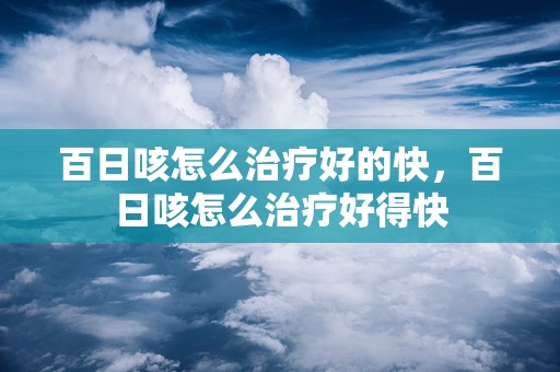 百日咳怎么治疗好的快，百日咳怎么治疗好得快