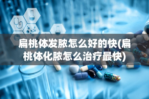 扁桃体发脓怎么好的快(扁桃体化脓怎么治疗最快)